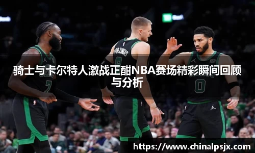 骑士与卡尔特人激战正酣NBA赛场精彩瞬间回顾与分析